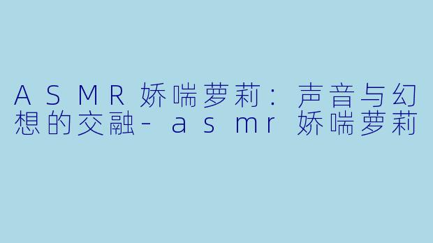 ASMR娇喘萝莉：声音与幻想的交融-asmr娇喘萝莉