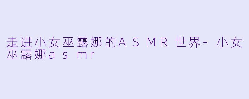 走进小女巫露娜的ASMR世界-小女巫露娜asmr