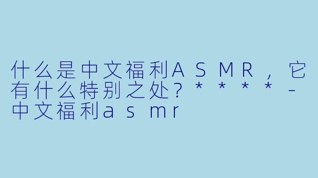 什么是中文福利ASMR,它有什么特别之处?****
