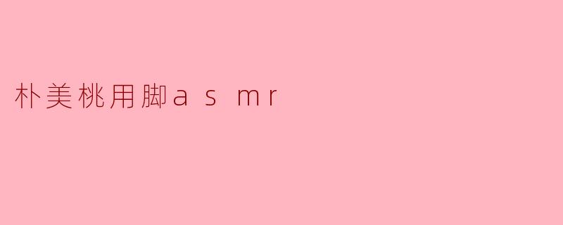 朴美桃的“用脚ASMR”有哪些特别之处?