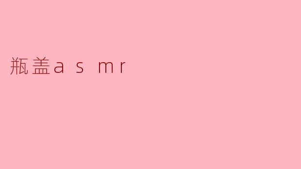 瓶盖ASMR是什么,有什么特别之处?