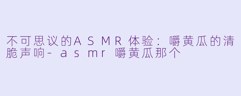 不可思议的ASMR体验：嚼黄瓜的清脆声响-asmr嚼黄瓜那个