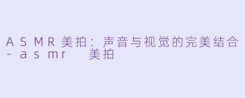 ASMR美拍：声音与视觉的完美结合-asmr 美拍