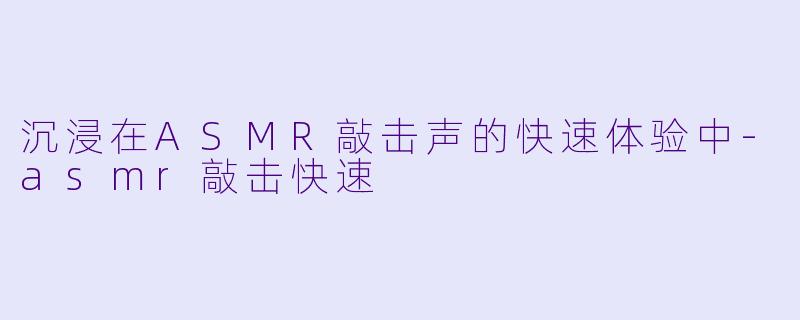 沉浸在ASMR敲击声的快速体验中-asmr敲击快速