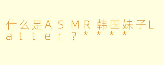 什么是ASMR韩国妹子Latter?****