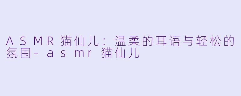 ASMR猫仙儿：温柔的耳语与轻松的氛围-asmr猫仙儿
