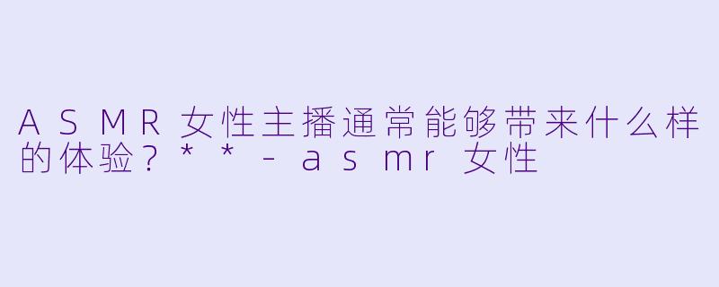 ASMR女性主播通常能够带来什么样的体验?**