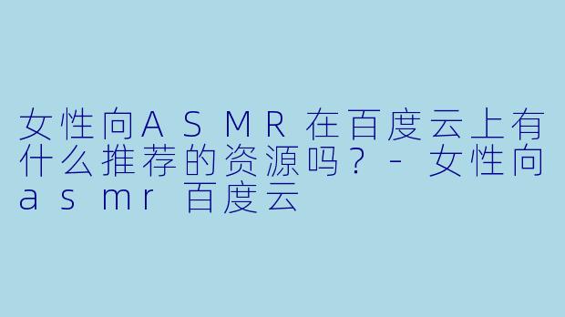 女性向ASMR在百度云上有什么推荐的资源吗?