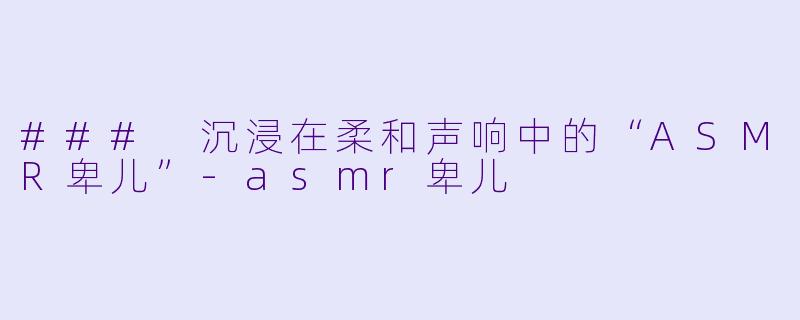 ### 沉浸在柔和声响中的“ASMR卑儿”-asmr卑儿