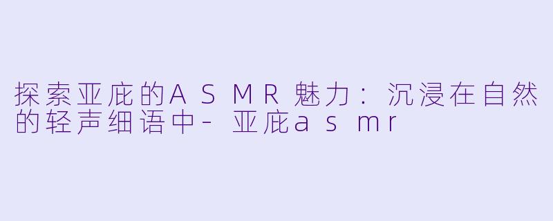 探索亚庇的ASMR魅力：沉浸在自然的轻声细语中-亚庇asmr