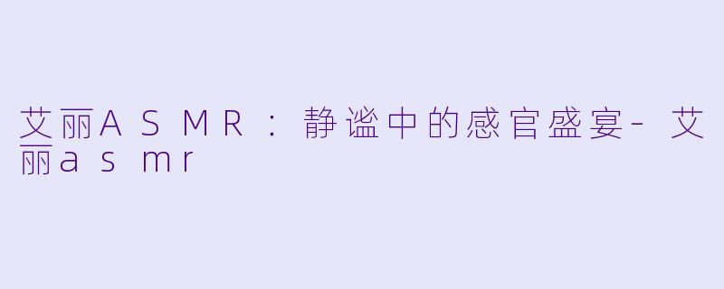 艾丽ASMR：静谧中的感官盛宴-艾丽asmr