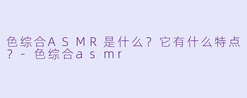 色综合ASMR是什么?它有什么特点?