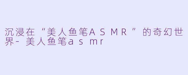 沉浸在“美人鱼笔ASMR”的奇幻世界-美人鱼笔asmr