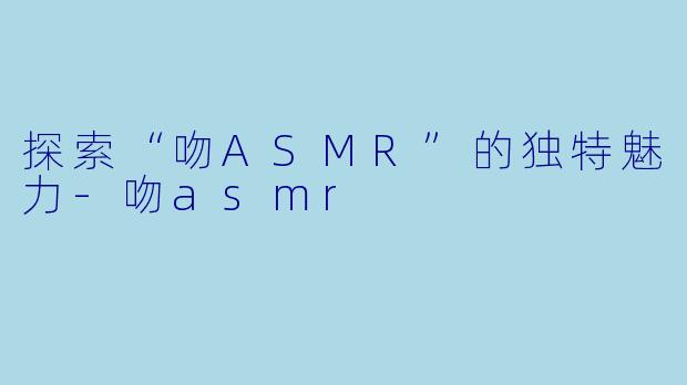 探索“吻ASMR”的独特魅力-吻asmr