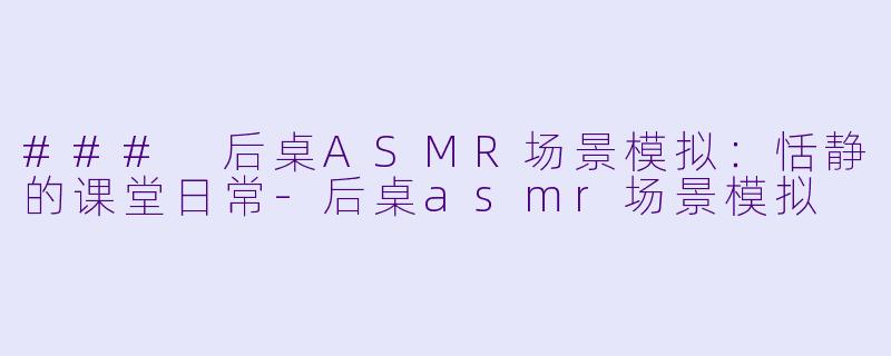 ### 后桌ASMR场景模拟：恬静的课堂日常-后桌asmr场景模拟