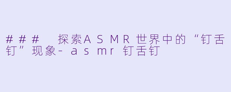 ### 探索ASMR世界中的“钉舌钉”现象-asmr钉舌钉