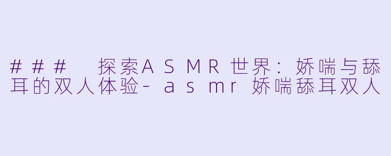 ### 探索ASMR世界：娇喘与舔耳的双人体验-asmr娇喘舔耳双人