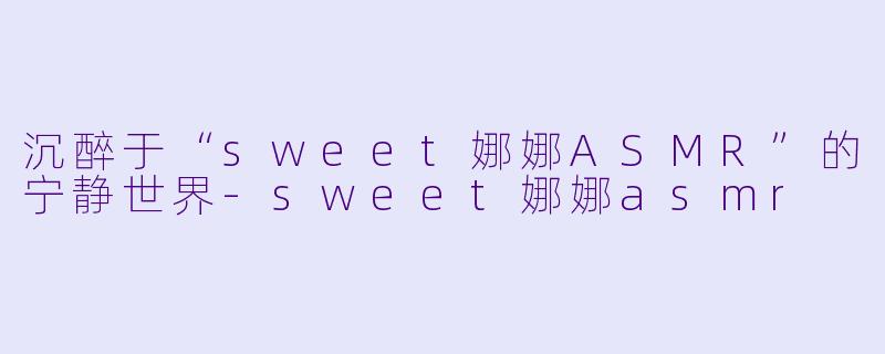 沉醉于“sweet娜娜ASMR”的宁静世界-sweet娜娜asmr