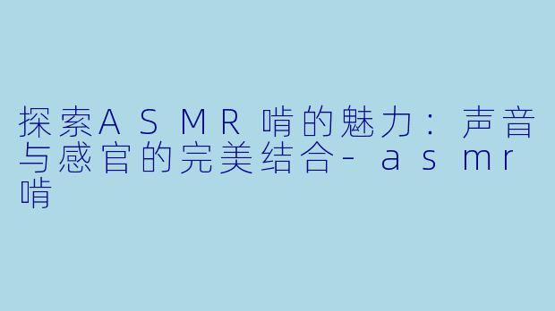 探索ASMR啃的魅力：声音与感官的完美结合-asmr啃