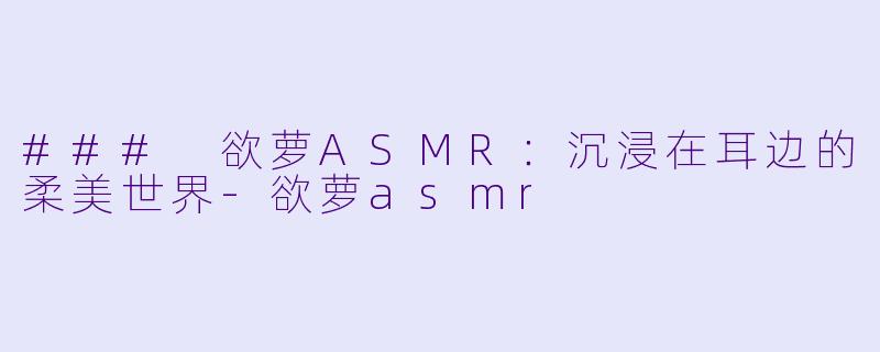 ### 欲萝ASMR：沉浸在耳边的柔美世界-欲萝asmr