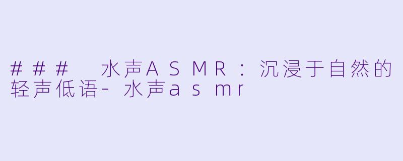 ### 水声ASMR：沉浸于自然的轻声低语-水声asmr