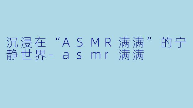 沉浸在“ASMR满满”的宁静世界-asmr满满