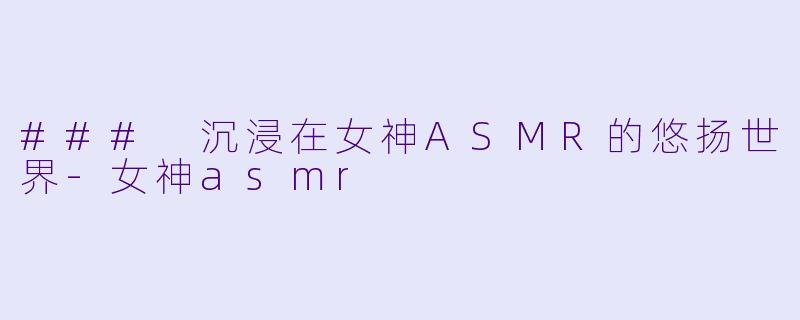 ### 沉浸在女神ASMR的悠扬世界-女神asmr