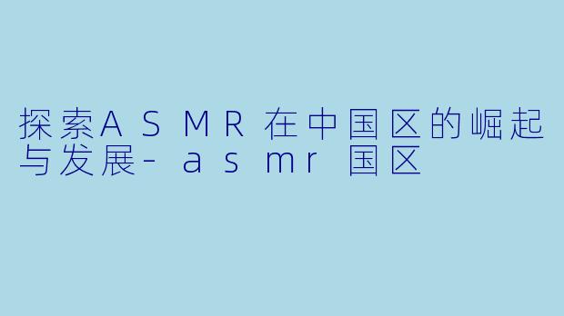 探索ASMR在中国区的崛起与发展-asmr国区