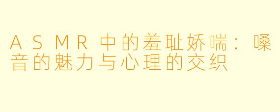 ASMR中的羞耻娇喘:嗓音的魅力与心理的交织