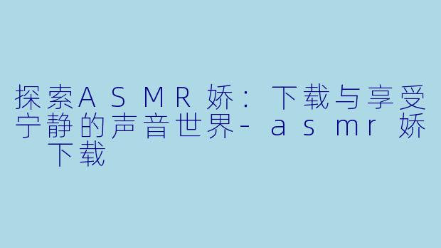 探索ASMR娇：下载与享受宁静的声音世界-asmr娇 下载