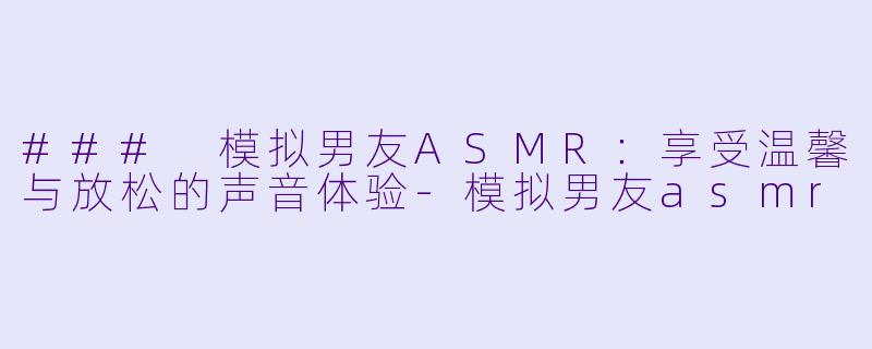 ### 模拟男友ASMR：享受温馨与放松的声音体验-模拟男友asmr