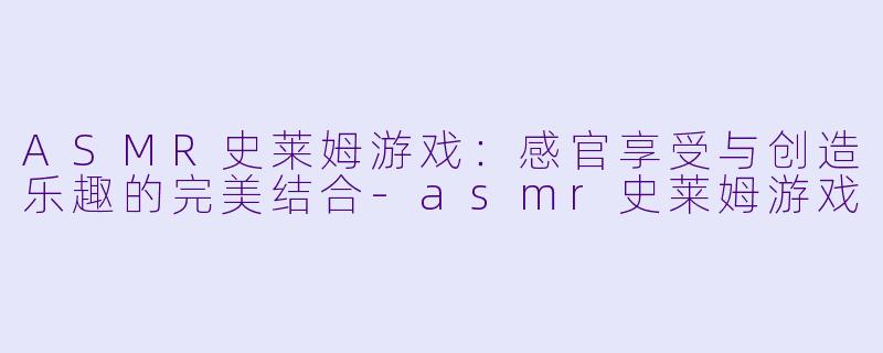 ASMR史莱姆游戏：感官享受与创造乐趣的完美结合-asmr史莱姆游戏