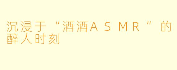 沉浸于“酒酒ASMR”的醉人时刻