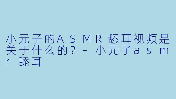 小元子的ASMR舔耳视频是关于什么的？
