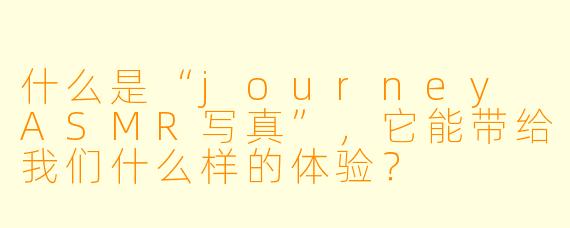什么是“journey ASMR写真”,它能带给我们什么样的体验?