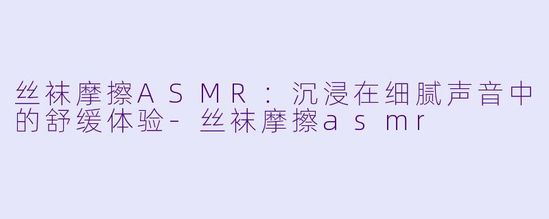 丝袜摩擦ASMR:沉浸在细腻声音中的舒缓体验