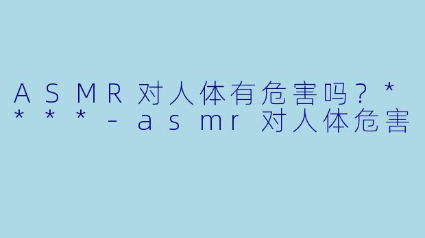 ASMR对人体有危害吗?****