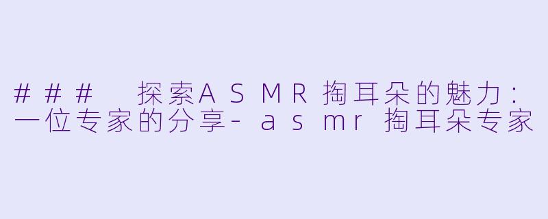 ### 探索ASMR掏耳朵的魅力：一位专家的分享-asmr掏耳朵专家