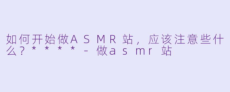 如何开始做ASMR站,应该注意些什么?****