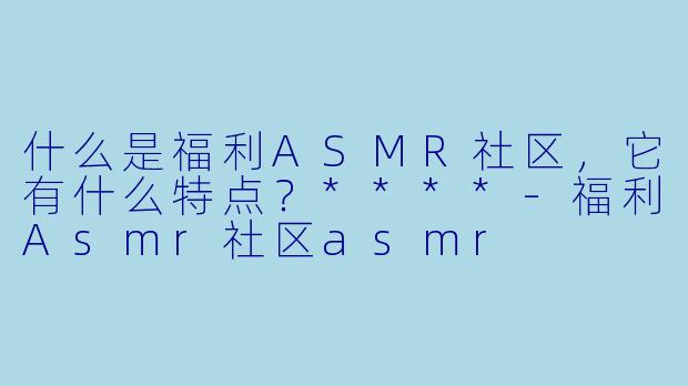 什么是福利ASMR社区,它有什么特点?****