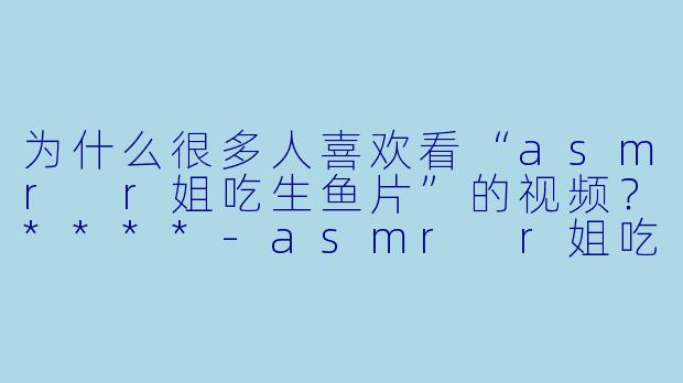 为什么很多人喜欢看“asmr r姐吃生鱼片”的视频?****