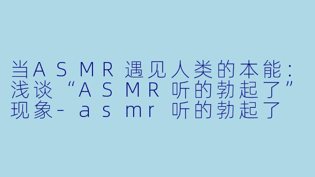 当ASMR遇见人类的本能：浅谈“ASMR听的勃起了”现象-asmr听的勃起了