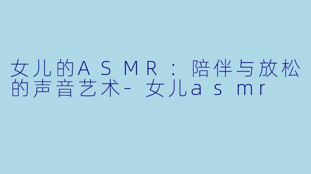女儿的ASMR：陪伴与放松的声音艺术-女儿asmr