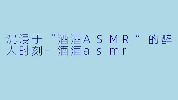 沉浸于“酒酒ASMR”的醉人时刻-酒酒asmr
