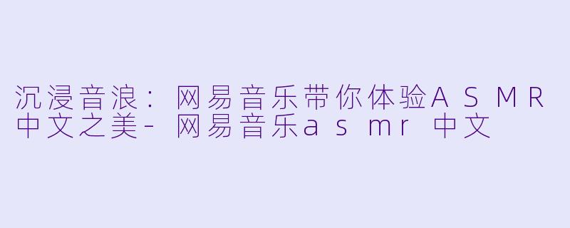 沉浸音浪：网易音乐带你体验ASMR中文之美-网易音乐asmr中文