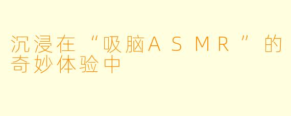 沉浸在“吸脑ASMR”的奇妙体验中