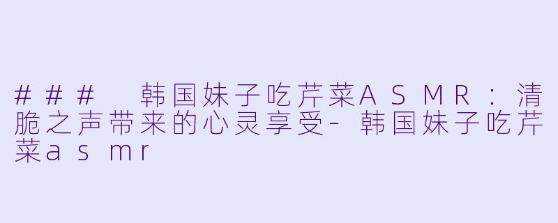 ### 韩国妹子吃芹菜ASMR：清脆之声带来的心灵享受-韩国妹子吃芹菜asmr