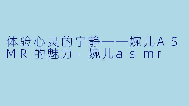 体验心灵的宁静——婉儿ASMR的魅力-婉儿asmr