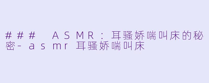 ### ASMR：耳骚娇喘叫床的秘密-asmr耳骚娇喘叫床