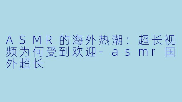 ASMR的海外热潮：超长视频为何受到欢迎-asmr国外超长